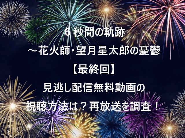 ６秒間の軌跡～花火師・望月星太郎の憂鬱【最終回】見逃し配信無料動画の視聴方法は？再放送を調査！